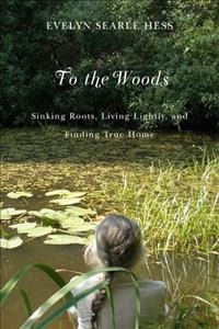 To the woods : sinking roots, living lightly, and finding true home / Evelyn Searle Hess.