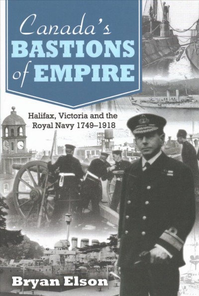 Canada's bastions of empire : Halifax, Victoria and the Royal Navy, 1749-1918 / Bryan Elson.