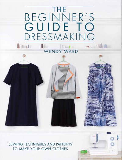 The beginner's guide to dressmaking : sewing techniques and patterns to make your own clothes / Wendy Ward.