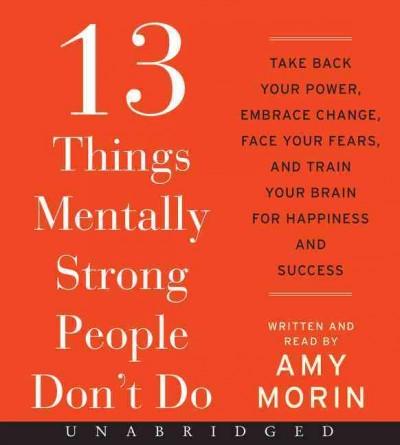 13 things mentally strong people don't do [sound recording] : take back your power, embrace change, face your fears, and train your brain for happiness and success / Amy Morin.