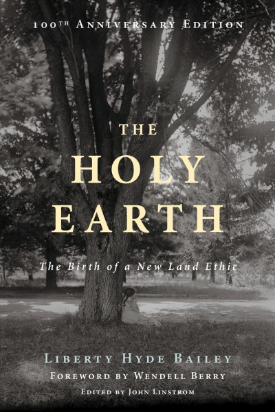 The holy earth : the birth of a new land ethic / L. H. Bailey ; foreword by Wendell Berry ; edited by John Linstrom.