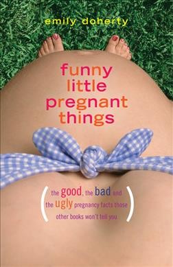 Funny little pregnant things : (the good, the bad and the just plain gross things about pregnancy that other books aren't going to tell you) / Emily Doherty.
