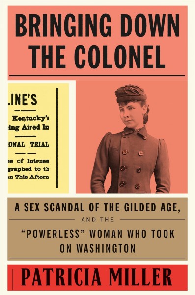 Bringing down the Colonel : a sex scandal of the Gilded Age, and the "powerless" woman who took on Washington / Patricia Miller.