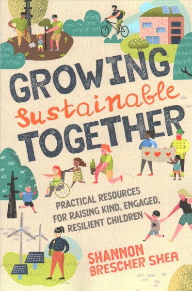 Growing sustainable together : practical resources for raising kind, engaged, resilient children / Shannon Brescher Shea.