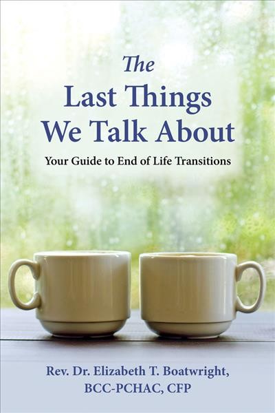 The last things we talk about : your guide to end of life transitions / Elizabeth Boatwright, DMin, BCC-PCHAC, CFP.