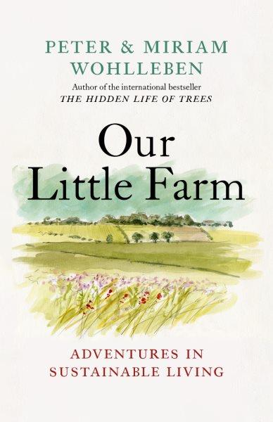 Our little farm : adventures in sustainable living / Peter & Miriam Wohlleben ; translated and adapted by Jane Billinghurst.