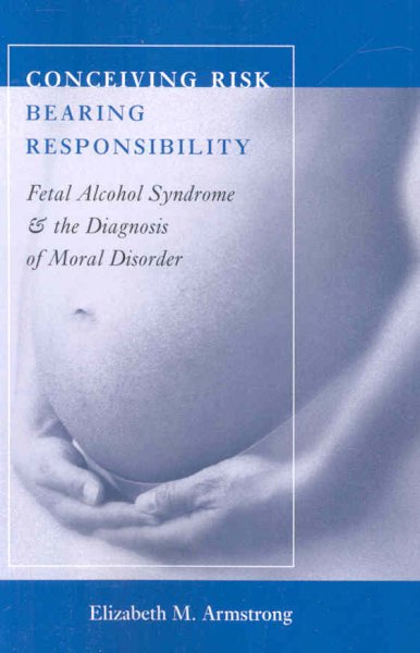 Conceiving risk, bearing responsibility : fetal alcohol syndrome & the diagnosis of moral disorder / Elizabeth M. Armstrong.